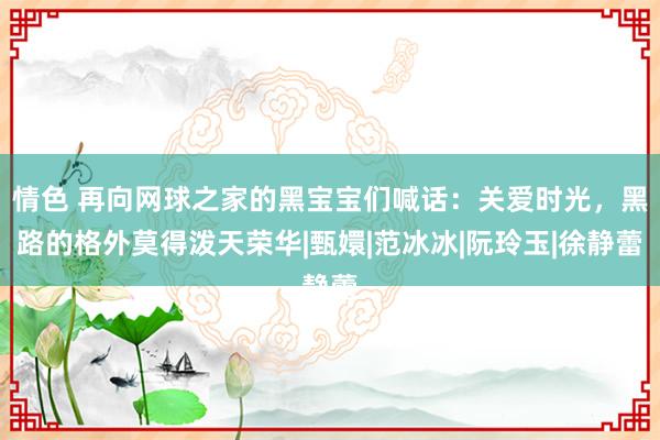 情色 再向网球之家的黑宝宝们喊话：关爱时光，黑路的格外莫得泼天荣华|甄嬛|范冰冰|阮玲玉|徐静蕾