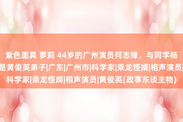 紫色面具 萝莉 44岁的广州演员何志锋，与同学杨栩恩爱20年，浑家齐是黄俊英弟子|广东|广州市|科学家|乘龙怪婿|相声演员|黄俊英(政事东谈主物)