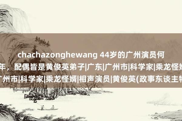 chachazonghewang 44岁的广州演员何志锋，与同学杨栩恩爱20年，配偶皆是黄俊英弟子|广东|广州市|科学家|乘龙怪婿|相声演员|黄俊英(政事东谈主物)