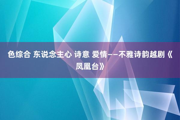 色综合 东说念主心 诗意 爱情——不雅诗韵越剧《凤凰台》