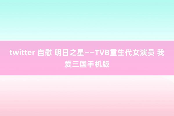 twitter 自慰 明日之星——TVB重生代女演员 我爱三国手机版