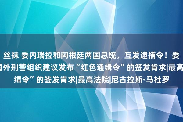 丝袜 委内瑞拉和阿根廷两国总统，互发逮捕令！委内瑞拉总稽察长：向国外刑警组织建议发布“红色通缉令”的签发肯求|最高法院|尼古拉斯·马杜罗