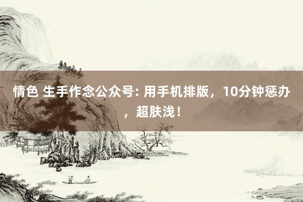 情色 生手作念公众号: 用手机排版，10分钟惩办，超肤浅！