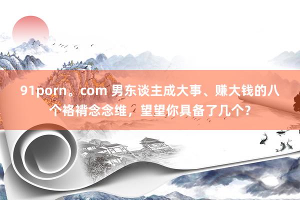 91porn。com 男东谈主成大事、赚大钱的八个袼褙念念维，望望你具备了几个？